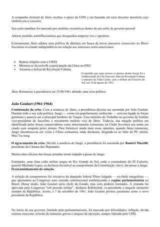 A campanha eleitoral de Jânio recebeu o apoio da UDN e era baseada em uym discurso moralista cujo
símbolo era a vassoura.

Seu curto mandato foi marcado por medidas excentricas dentro de um estilo de governo pessoal

Adotou medidas antiinflacionárias que desagradou empresa´rios e operários

Externamente Jânio adotou uma política de abertura em busca de novos parceiros comerciais no Bloco
Socialista revelando independência em relação aos interesses norte-americanos



     Reatou relações com a URSS
     Mostrou-se favorávelk a participação da China na ONU
     Assumiu a defesa da Revolução Cubana
                                                     O episódio que mais acirrou os ânimos destas forças foi a
                                                     condecoração de Che Guevara, líder da Revolução Cubana
                                                     e ministro de Fidel Castro, com a Ordem do Cruzeiro do
                                                     Sul, em 18 de agosto de 1961.


Jãnio Renunciou à presidencia em 25/08/1961 abrindo uma crise política:


João Goulart (1961-1964)
Continuação da crise. Com a renúncia de Jânio, a presidência deveria ser assumida por João Goulart.
Durante toda a sua vida política, Jango — como era popularmente conhecido — estivera ligado às forças
getulistas e parecia ser o principal herdeiro de Vargas. Fora ministro do Trabalho no governo de Getúlio
vice-presidente de Juscelino e novamente reeleito vice de Jânio. Todavia, sua atuação política era
identificada pelas forças conservadoras como notoriamente comunista; na União Soviética seu nome era
citado com simpatia pelos jornais. Para fortalecer ainda mais essas opiniões, quando Jânio renunciou,
Jango encontrava-se em visita à China comunista, onde declarara, dirigindo-se ao líder do PC chinês,
Mao Tse tung:

O agravamento da crise. Devido à ausência de Jango, a presidência foi assumida por Ranieri Mazzilli,
presidente da Câmara dos Deputados.

Muitos altos aficiais das forças armadas teram impedir a posse de Jango.

Entretanto, uma clara cisão militar surgiu no Rio Grande do Sul, onde o comandante do III Exército,
general Machado Lopes, se declarou favorável ao cumprimento da Constituição, isto é, dar posse a Jango.
O encaminhamento da solução.

A solução de compromisso foi iniciativa do deputado federal Plínio Salgado — ex-chefe integralista —,
que apresentou ao Congresso uma emenda constitucional estabelecendo o regime parlamentarista no
Brasil. Desse modo, João Goulart seria chefe de Estado, mas com poderes limitados. A emenda foi
aprovada pelo Congresso “sob pressão militar”, declarou Kubitschek, ex-presidente e naquele momento
senador da República. Assim, a 7 de setembro de 1961, João Goulart prestou juramento como o novo
presidente da República.



No início do seu governo, limitado pelo parlamentarismo, foi marcado por dificuldades: inflação, dívida
externa crescente, eclosão de inúmeras greves e ataques da oposição, sempre liderada pela UDN.
 