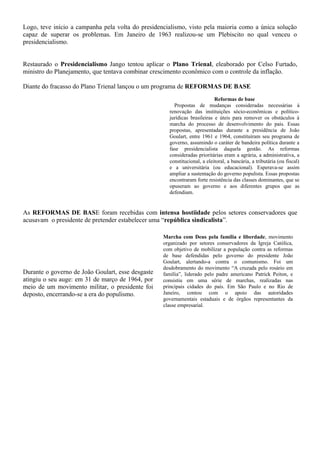 Logo, teve início a campanha pela volta do presidencialismo, visto pela maioria como a única solução
capaz de superar os problemas. Em Janeiro de 1963 realizou-se um Plebiscito no qual venceu o
presidencialismo.


Restaurado o Presidencialismo Jango tentou aplicar o Plano Trienal, eleaborado por Celso Furtado,
ministro do Planejamento, que tentava combinar crescimento econômico com o controle da inflação.

Diante do fracasso do Plano Trienal lançou o um programa de REFORMAS DE BASE
                                                                           Reformas de base
                                                       Propostas de mudanças consideradas necessárias à
                                                     renovação das instituições sócio-econômicas e político-
                                                     jurídicas brasileiras e úteis para remover os obstáculos à
                                                     marcha do processo de desenvolvimento do país. Essas
                                                     propostas, apresentadas durante a presidência de João
                                                     Goulart, entre 1961 e 1964, constituíram seu programa de
                                                     governo, assumindo o caráter de bandeira política durante a
                                                     fase presidencialista daquela gestão. As reformas
                                                     consideradas prioritárias eram a agrária, a administrativa, a
                                                     constitucional, a eleitoral, a bancária, a tributária (ou fiscal)
                                                     e a universitária (ou educacional). Esperava-se assim
                                                     ampliar a sustentação do governo populista. Essas propostas
                                                     encontraram forte resistência das classes dominantes, que se
                                                     opuseram ao governo e aos diferentes grupos que as
                                                     defendiam.


As REFORMAS DE BASE foram recebidas com intensa hostiidade pelos setores conservadores que
acusavam o presidente de pretender estabelecer uma “república sindicalista”.

                                                   Marcha com Deus pela família e liberdade, movimento
                                                   organizado por setores conservadores da Igreja Católica,
                                                   com objetivo de mobilizar a população contra as reformas
                                                   de base defendidas pelo governo do presidente João
                                                   Goulart, alertando-a contra o comunismo. Foi um
                                                   desdobramento do movimento “A cruzada pelo rosário em
Durante o governo de João Goulart, esse desgaste   família”, liderado pelo padre americano Patrick Peiton, e
atingiu o seu auge: em 31 de março de 1964, por    consistiu em uma série de marchas, realizadas nas
meio de um movimento militar, o presidente foi     principais cidades do país. Em São Paulo e no Rio de
deposto, encerrando-se a era do populismo.         Janeiro, contou com o apoio das autoridades
                                                   governamentais estaduais e de órgãos representantes da
                                                   classe empresarial.
 