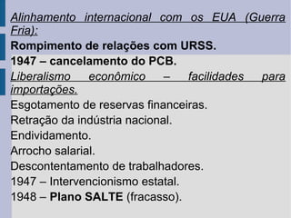 Alinhamento internacional com os EUA (Guerra
Fria):
Rompimento de relações com URSS.
1947 – cancelamento do PCB.
Liberalismo
econômico
–
facilidades
para
importações.
Esgotamento de reservas financeiras.
Retração da indústria nacional.
Endividamento.
Arrocho salarial.
Descontentamento de trabalhadores.
1947 – Intervencionismo estatal.
1948 – Plano SALTE (fracasso).

 