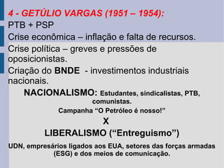 4 - GETÚLIO VARGAS (1951 – 1954):
PTB + PSP
Crise econômica – inflação e falta de recursos.
Crise política – greves e pressões de
oposicionistas.
Criação do BNDE - investimentos industriais
nacionais.
NACIONALISMO: Estudantes, sindicalistas, PTB,
comunistas.
Campanha “O Petróleo é nosso!”

X
LIBERALISMO (“Entreguismo”)
UDN, empresários ligados aos EUA, setores das forças armadas
(ESG) e dos meios de comunicação.

 