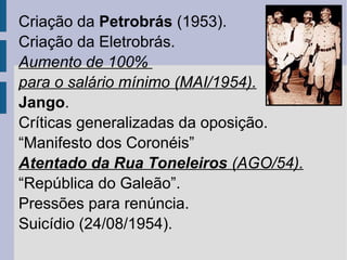 Criação da Petrobrás (1953).
Criação da Eletrobrás.
Aumento de 100%
para o salário mínimo (MAI/1954).
Jango.
Críticas generalizadas da oposição.
“Manifesto dos Coronéis”
Atentado da Rua Toneleiros (AGO/54).
“República do Galeão”.
Pressões para renúncia.
Suicídio (24/08/1954).

 