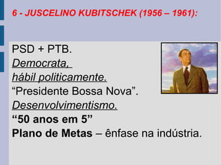 6 - JUSCELINO KUBITSCHEK (1956 – 1961):

PSD + PTB.
Democrata,
hábil politicamente.
“Presidente Bossa Nova”.
Desenvolvimentismo.
“50 anos em 5”
Plano de Metas – ênfase na indústria.

 