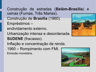 Construção de estradas (Belém-Brasília) e
usinas (Furnas, Três Marias).
Construção de Brasília (1960).
Empréstimos –
endividamento externo.
Urbanização intensa e desordenada.
SUDENE (fracasso).
Inflação e concentração de renda.
1960 – Rompimento com FMI.
Emissão monetária.

 