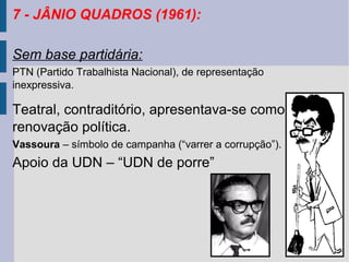 7 - JÂNIO QUADROS (1961):
Sem base partidária:
PTN (Partido Trabalhista Nacional), de representação
inexpressiva.

Teatral, contraditório, apresentava-se como a
renovação política.
Vassoura – símbolo de campanha (“varrer a corrupção”).

Apoio da UDN – “UDN de porre”

 