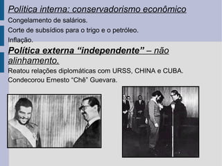 Política interna: conservadorismo econômico
Congelamento de salários.
Corte de subsídios para o trigo e o petróleo.
Inflação.

Política externa “independente” – não
alinhamento.
Reatou relações diplomáticas com URSS, CHINA e CUBA.
Condecorou Ernesto “Chê” Guevara.

 