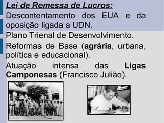 Lei de Remessa de Lucros:
Descontentamento dos EUA e da
oposição ligada a UDN.
Plano Trienal de Desenvolvimento.
Reformas de Base (agrária, urbana,
política e educacional).
Atuação
intensa
das
Ligas
Camponesas (Francisco Julião).

 