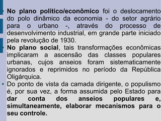 ●

●

●

No plano político/econômico foi o deslocamento
do polo dinâmico da economia - do setor agrário
para o urbano -, através do processo de
desenvolvimento industrial, em grande parte iniciado
pela revolução de 1930.
No plano social, tais transformações econômicas
implicaram a ascensão das classes populares
urbanas, cujos anseios foram sistematicamente
ignorados e reprimidos no período da República
Oligárquica.
Do ponto de vista da camada dirigente, o populismo
é, por sua vez, a forma assumida pelo Estado para
dar
conta
dos
anseios
populares
e,
simultaneamente, elaborar mecanismos para o
seu controle.

 
