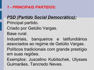 1 - PRINCIPAIS PARTIDOS:

PSD (Partido Social Democrático):
Principal partido.
Criado por Getúlio Vargas.
Base rural.
Industriais, banqueiros e latifundiários
associados ao regime de Getúlio Vargas.
Políticos tradicionais com grande prestígio
em suas regiões.
Exemplos: Juscelino Kubitschek, Ulysses
Guimarães, Tancredo Neves.

 