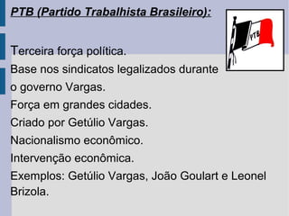 PTB (Partido Trabalhista Brasileiro):

Terceira força política.
Base nos sindicatos legalizados durante
o governo Vargas.
Força em grandes cidades.
Criado por Getúlio Vargas.
Nacionalismo econômico.
Intervenção econômica.
Exemplos: Getúlio Vargas, João Goulart e Leonel
Brizola.

 