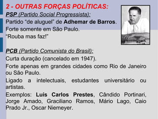 2 - OUTRAS FORÇAS POLÍTICAS:
PSP (Partido Social Progressista):
Partido “de aluguel” de Adhemar de Barros.
Forte somente em São Paulo.
“Rouba mas faz!”
PCB (Partido Comunista do Brasil):
Curta duração (cancelado em 1947).
Forte apenas em grandes cidades como Rio de Janeiro
ou São Paulo.
Ligado a intelectuais, estudantes universitário ou
artistas.
Exemplos: Luís Carlos Prestes, Cândido Portinari,
Jorge Amado, Graciliano Ramos, Mário Lago, Caio
Prado Jr., Oscar Niemeyer.

 