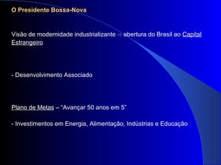 O Presidente Bossa-Nova
Visão de modernidade industrializante ⇨ abertura do Brasil ao Capital
Estrangeiro
- Desenvolvimento Associado
Plano de Metas – “Avançar 50 anos em 5”
- Investimentos em Energia, Alimentação, Indústrias e Educação
 