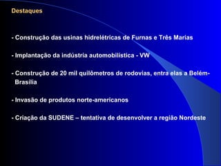 Destaques
- Construção das usinas hidrelétricas de Furnas e Três Marias
- Implantação da indústria automobilística - VW
- Construção de 20 mil quilômetros de rodovias, entra elas a Belém-
Brasília
- Invasão de produtos norte-americanos
- Criação da SUDENE – tentativa de desenvolver a região Nordeste
 