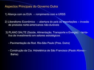 Aspectos Principais do Governo Dutra
1) Aliança com os EUA rompimento com a URSS⇨
2) Liberalismo Econômico abertura do país às importações – invasão⇨
de produtos norte-americanos não-duráveis
3) PLANO SALTE (Saúde, Alimentação, Transporte e Energia) - tenta-
tiva de investimento em setores estratégicos
- Pavimentação da Rod. Rio-São Paulo (Pres. Dutra)
- Construção da Cia. Hidrelétrica de São Francisco (Paulo Afonso -
Bahia)
 