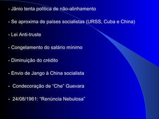 - Jânio tenta política de não-alinhamento
- Se aproxima de países socialistas (URSS, Cuba e China)
- Lei Anti-truste
- Congelamento do salário mínimo
- Diminuição do crédito
- Envio de Jango à China socialista
- Condecoração de “Che” Guevara
- 24/08/1961: “Renúncia Nebulosa”
 