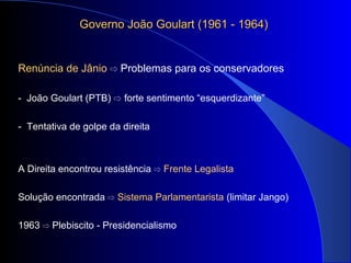 Governo João Goulart (1961 - 1964)Governo João Goulart (1961 - 1964)
Renúncia de Jânio ⇨ Problemas para os conservadores
- João Goulart (PTB) ⇨ forte sentimento “esquerdizante”
- Tentativa de golpe da direita
A Direita encontrou resistência ⇨ Frente Legalista
Solução encontrada ⇨ Sistema Parlamentarista (limitar Jango)
1963 Plebiscito - Presidencialismo⇨
 
