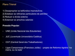 Plano Trienal
1) Desapropriar os latifúndios improdutivos
2) Estatizar as refinarias particulares de petróleo
3) Reduzir a dívida externa
4) Estancar os arrochos salariais
Pressão Popular:
- UNE (União Nacional dos Estudantes)
- JUC (Juventude Universitária Católica)
- CGT (Central Geral dos Trabalhadores)
- Ligas Camponesas (Francisco Julião) - projeto de Reforma Agrária “na
marra, ou na bala”
 