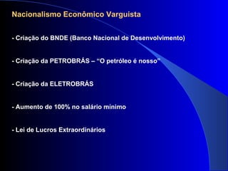 Nacionalismo Econômico Varguista
- Criação do BNDE (Banco Nacional de Desenvolvimento)
- Criação da PETROBRÁS – “O petróleo é nosso”
- Criação da ELETROBRÁS
- Aumento de 100% no salário mínimo
- Lei de Lucros Extraordinários
 