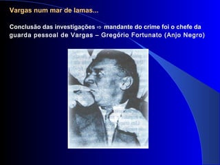 Vargas num mar de lamas...
Conclusão das investigações ⇨ mandante do crime foi o chefe da
guarda pessoal de Vargas – Gregório Fortunato (Anjo Negro)
 