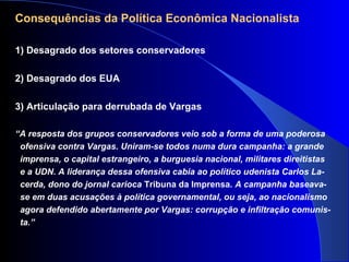 Consequências da Política Econômica Nacionalista
1) Desagrado dos setores conservadores
2) Desagrado dos EUA
3) Articulação para derrubada de Vargas
“A resposta dos grupos conservadores veio sob a forma de uma poderosa
ofensiva contra Vargas. Uniram-se todos numa dura campanha: a grande
imprensa, o capital estrangeiro, a burguesia nacional, militares direitistas
e a UDN. A liderança dessa ofensiva cabia ao político udenista Carlos La-
cerda, dono do jornal carioca Tribuna da Imprensa. A campanha baseava-
se em duas acusações à política governamental, ou seja, ao nacionalismo
agora defendido abertamente por Vargas: corrupção e infiltração comunis-
ta.”
 