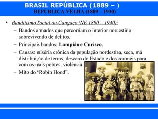BRASIL REPÚBLICA (1889 – )
REPÚBLICA VELHA (1889 – 1930)

• Banditismo Social ou Cangaço (NE 1890 – 1940):
– Bandos armados que percorriam o interior nordestino
sobrevivendo de delitos.
– Principais bandos: Lampião e Curisco.
– Causas: miséria crônica da população nordestina, seca, má
distribuição de terras, descaso do Estado e dos coronéis para
com os mais pobres, violência.
– Mito do “Robin Hood”.

iair@pop.com.br

Prof. Iair

 