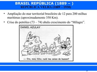 BRASIL REPÚBLICA (1889 – )
REPÚBLICA VELHA (1889 – 1930)

• Ampliação do mar territorial brasileiro de 12 para 200 milhas
marítimas (aproximadamente 350 Km).
• Crise do petróleo (73 – 74) abala crescimento do “Milagre”.

iair@pop.com.br

Prof. Iair

 