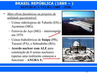 BRASIL REPÚBLICA (1889 – )
REPÚBLICA VELHA (1889 – 1930)

• Mais obras faraônicas ou projetos de
utilidade questionável:
– Usinas siderúrgicas de Tubarão (ES) e
Açominas (MG).
– Ferrovia do Aço (MG) – interrompida
em 1979.
– Usinas hidrelétricas de Itaipu (PR),
Tucuruí (PA), e Sobradinho (BA).
– Acordo nuclear com ALE para
construção de 8 usinas nucleares
(apenas uma realmente começou a
funcionar – ANGRA I).
iair@pop.com.br

Prof. Iair

 