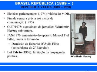 BRASIL REPÚBLICA (1889 – )
REPÚBLICA VELHA (1889 – 1930)

• Eleições parlamentares (1974): vitória do MDB.
• Fim da censura prévia aos meios de
comunicação (1975).
• OUT/1975: assassinato do jornalista Wladimir
Herzog sob tortura.
• JAN/1976: assassinato do operário Manoel Fiel
Filho, também torturado.
– Demissão de Ednardo D’Ávila Filho
(comandante do 2º Exército).
• Lei Falcão (1976): limitação da propaganda
política.
Wladimir Herzog

iair@pop.com.br

Prof. Iair

 