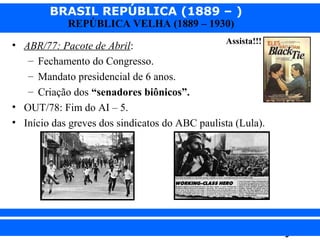 BRASIL REPÚBLICA (1889 – )
REPÚBLICA VELHA (1889 – 1930)

Assista!!!
• ABR/77: Pacote de Abril:
– Fechamento do Congresso.
– Mandato presidencial de 6 anos.
– Criação dos “senadores biônicos”.
• OUT/78: Fim do AI – 5.
• Início das greves dos sindicatos do ABC paulista (Lula).

iair@pop.com.br

Prof. Iair

 