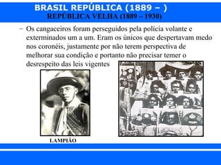 BRASIL REPÚBLICA (1889 – )
REPÚBLICA VELHA (1889 – 1930)

– Os cangaceiros foram perseguidos pela polícia volante e
exterminados um a um. Eram os únicos que despertavam medo
nos coronéis, justamente por não terem perspectiva de
melhorar sua condição e portanto não precisar temer o
desrespeito das leis vigentes

LAMPIÃO

iair@pop.com.br

Prof. Iair

 