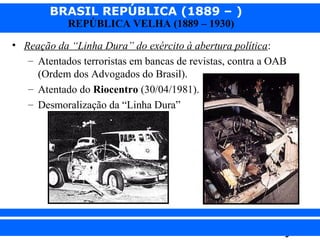 BRASIL REPÚBLICA (1889 – )
REPÚBLICA VELHA (1889 – 1930)

• Reação da “Linha Dura” do exército à abertura política:
– Atentados terroristas em bancas de revistas, contra a OAB
(Ordem dos Advogados do Brasil).
– Atentado do Riocentro (30/04/1981).
– Desmoralização da “Linha Dura”

iair@pop.com.br

Prof. Iair

 