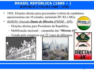BRASIL REPÚBLICA (1889 – )
REPÚBLICA VELHA (1889 – 1930)

• 1982: Eleições diretas para governador (vitória de candidatos
oposicionistas em 10 estados, incluindo SP, RJ e MG).
• MAR/84: Emenda Dante de Oliveira (PMDB – MT):
– Eleições diretas para Presidente da República.
– Mobilização nacional – campanha das “Diretas Já”
– Vetada pelo congresso por 22 votos de diferença.

iair@pop.com.br

Prof. Iair

 