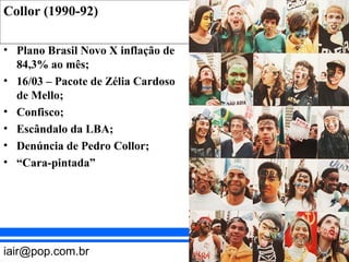 Collor (1990-92) REPÚBLICA (1889 – )
BRASIL
REPÚBLICA VELHA (1889 – 1930)

• Plano Brasil Novo X inflação de
84,3% ao mês;
• 16/03 – Pacote de Zélia Cardoso
de Mello;
• Confisco;
• Escândalo da LBA;
• Denúncia de Pedro Collor;
• “Cara-pintada”

iair@pop.com.br

Prof. Iair

 