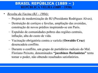 BRASIL REPÚBLICA (1889 – )
REPÚBLICA VELHA (1889 – 1930)

• Revolta da Vacina (RJ – 1904):
– Projeto de modernização do RJ (Presidente Rodrigues Alves).
– Destruição de cortiços e favelas, ampliação das avenidas,
construção de novos prédios inspirando-se em Paris.
– Expulsão de comunidades pobres das regiões centrais,
inflação, alta do custo de vida.
– Vacinação obrigatória contra a varíola (Oswaldo Cruz)
desencadeia conflito.
– Durante o conflito, um grupo de partidários radicais do Mal.
Floriano Peixoto, denominados “jacobinos florianistas” tenta
tomar o poder, não obtendo resultados satisfatórios.

iair@pop.com.br

Prof. Iair

 