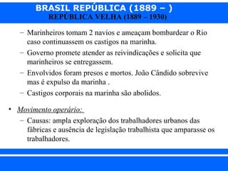 BRASIL REPÚBLICA (1889 – )
REPÚBLICA VELHA (1889 – 1930)

– Marinheiros tomam 2 navios e ameaçam bombardear o Rio
caso continuassem os castigos na marinha.
– Governo promete atender as reivindicações e solicita que
marinheiros se entregassem.
– Envolvidos foram presos e mortos. João Cândido sobrevive
mas é expulso da marinha .
– Castigos corporais na marinha são abolidos.
• Movimento operário:
– Causas: ampla exploração dos trabalhadores urbanos das
fábricas e ausência de legislação trabalhista que amparasse os
trabalhadores.
iair@pop.com.br

Prof. Iair

 