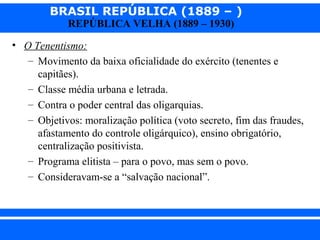 BRASIL REPÚBLICA (1889 – )
REPÚBLICA VELHA (1889 – 1930)

• O Tenentismo:
– Movimento da baixa oficialidade do exército (tenentes e
capitães).
– Classe média urbana e letrada.
– Contra o poder central das oligarquias.
– Objetivos: moralização política (voto secreto, fim das fraudes,
afastamento do controle oligárquico), ensino obrigatório,
centralização positivista.
– Programa elitista – para o povo, mas sem o povo.
– Consideravam-se a “salvação nacional”.

iair@pop.com.br

Prof. Iair

 