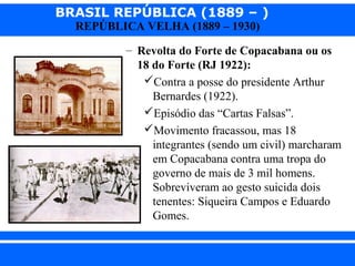 BRASIL REPÚBLICA (1889 – )
REPÚBLICA VELHA (1889 – 1930)

– Revolta do Forte de Copacabana ou os
18 do Forte (RJ 1922):
Contra a posse do presidente Arthur
Bernardes (1922).
Episódio das “Cartas Falsas”.
Movimento fracassou, mas 18
integrantes (sendo um civil) marcharam
em Copacabana contra uma tropa do
governo de mais de 3 mil homens.
Sobreviveram ao gesto suicida dois
tenentes: Siqueira Campos e Eduardo
Gomes.
iair@pop.com.br

Prof. Iair

 