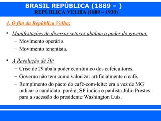 BRASIL REPÚBLICA (1889 – )
REPÚBLICA VELHA (1889 – 1930)

4. O fim da República Velha:
• Manifestações de diversos setores abalam o poder do governo.
– Movimento operário.
– Movimento tenentista.
• A Revolução de 30:
– Crise de 29 abala poder econômico dos cafeicultores.
– Governo não tem como valorizar artificialmente o café.
– Rompimento do pacto do café-com-leite: era a vez de MG
indicar o candidato, porém, SP indica o paulista Júlio Prestes
para a sucessão do presidente Washington Luís.
iair@pop.com.br

Prof. Iair

 