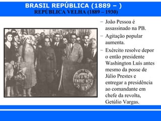 BRASIL REPÚBLICA (1889 – )
REPÚBLICA VELHA (1889 – 1930)

– João Pessoa é
assassinado na PB.
– Agitação popular
aumenta.
– Exército resolve depor
o então presidente
Washington Luís antes
mesmo da posse de
Júlio Prestes e
entregar a presidência
ao comandante em
chefe da revolta,
Getúlio Vargas.
iair@pop.com.br

Prof. Iair

 