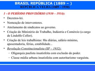 BRASIL REPÚBLICA (1889 – )
REPÚBLICA VELHA (1889 – 1930)

1 - O PERÍODO PROVISÓRIO (1930 – 1934):
• Decretos-lei.
• Nomeação de interventores.
• Atrelamento de sindicatos ao governo.
• Criação do Ministério do Trabalho, Indústria e Comércio (a cargo
de Lindolfo Collor).
• Criação de leis trabalhistas: 8hs diárias, salário mínimo,
aposentadoria, férias, estabilidade...
• Revolução Constitucionalista (SP – 1932):
– Oligarquia paulista insatisfeita com exclusão do poder.
– Classe média urbana insatisfeita com autoritarismo varguista.
iair@pop.com.br

Prof. Iair

 
