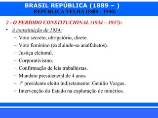 BRASIL REPÚBLICA (1889 – )
REPÚBLICA VELHA (1889 – 1930)

2 - O PERÍODO CONSTITUCIONAL (1934 – 1937):
• A constituição de 1934:
– Voto secreto, obrigatório, direto.
– Voto feminino (excluindo-se analfabetos).
– Justiça eleitoral.
– Corporativismo.
– Confirmação de leis trabalhistas.
– Mandato presidencial de 4 anos.
– 1º presidente eleito indiretamente: Getúlio Vargas.
– Intervenção do Estado na exploração de minérios.

iair@pop.com.br

Prof. Iair

 
