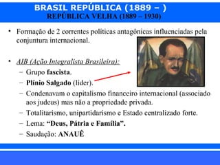 BRASIL REPÚBLICA (1889 – )
REPÚBLICA VELHA (1889 – 1930)

• Formação de 2 correntes políticas antagônicas influenciadas pela
conjuntura internacional.
• AIB (Ação Integralista Brasileira):
– Grupo fascista.
– Plínio Salgado (líder).
– Condenavam o capitalismo financeiro internacional (associado
aos judeus) mas não a propriedade privada.
– Totalitarismo, unipartidarismo e Estado centralizado forte.
– Lema: “Deus, Pátria e Família”.
– Saudação: ANAUÊ
iair@pop.com.br

Prof. Iair

 