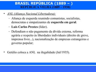 BRASIL REPÚBLICA (1889 – )
REPÚBLICA VELHA (1889 – 1930)

• ANL (Aliança Nacional Libertadora):
– Aliança de esquerda reunindo comunistas, socialistas,
democratas e simpatizantes de esquerda em geral.
– Luís Carlos Prestes (líder).
– Defendiam o não pagamento da dívida externa, reforma
agrária e respeito às liberdades individuais (direito de greve,
imprensa livre...), nacionalização de empresas estrangeiras e
governo popular;
• Getúlio coloca a ANL na ilegalidade (Jul/1935).

iair@pop.com.br

Prof. Iair

 