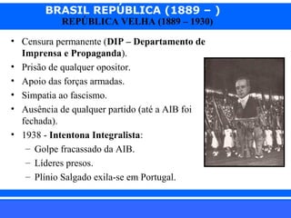 BRASIL REPÚBLICA (1889 – )
REPÚBLICA VELHA (1889 – 1930)

• Censura permanente (DIP – Departamento de
Imprensa e Propaganda).
• Prisão de qualquer opositor.
• Apoio das forças armadas.
• Simpatia ao fascismo.
• Ausência de qualquer partido (até a AIB foi
fechada).
• 1938 - Intentona Integralista:
– Golpe fracassado da AIB.
– Líderes presos.
– Plínio Salgado exila-se em Portugal.
iair@pop.com.br

Prof. Iair

 