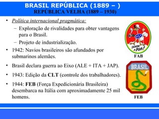 BRASIL REPÚBLICA (1889 – )
REPÚBLICA VELHA (1889 – 1930)

• Política internacional pragmática:
– Exploração de rivalidades para obter vantagens
para o Brasil.
– Projeto de industrialização.
• 1942: Navios brasileiros são afundados por
submarinos alemães.

FAB

• Brasil declara guerra ao Eixo (ALE + ITA + JAP).
• 1943: Edição da CLT (controle dos trabalhadores).
• 1944: FEB (Força Expedicionária Brasileira)
desembarca na Itália com aproximadamente 25 mil
homens.
iair@pop.com.br

FEB

Prof. Iair

 
