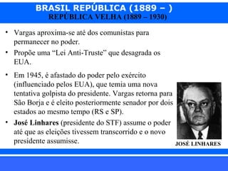 BRASIL REPÚBLICA (1889 – )
REPÚBLICA VELHA (1889 – 1930)

• Vargas aproxima-se até dos comunistas para
permanecer no poder.
• Propõe uma “Lei Anti-Truste” que desagrada os
EUA.
• Em 1945, é afastado do poder pelo exército
(influenciado pelos EUA), que temia uma nova
tentativa golpista do presidente. Vargas retorna para
São Borja e é eleito posteriormente senador por dois
estados ao mesmo tempo (RS e SP).
• José Linhares (presidente do STF) assume o poder
até que as eleições tivessem transcorrido e o novo
presidente assumisse.
iair@pop.com.br

JOSÉ LINHARES

Prof. Iair

 