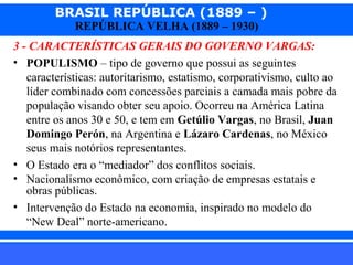 BRASIL REPÚBLICA (1889 – )
REPÚBLICA VELHA (1889 – 1930)

3 - CARACTERÍSTICAS GERAIS DO GOVERNO VARGAS:
• POPULISMO – tipo de governo que possui as seguintes
características: autoritarismo, estatismo, corporativismo, culto ao
líder combinado com concessões parciais a camada mais pobre da
população visando obter seu apoio. Ocorreu na América Latina
entre os anos 30 e 50, e tem em Getúlio Vargas, no Brasil, Juan
Domingo Perón, na Argentina e Lázaro Cardenas, no México
seus mais notórios representantes.
• O Estado era o “mediador” dos conflitos sociais.
• Nacionalismo econômico, com criação de empresas estatais e
obras públicas.
• Intervenção do Estado na economia, inspirado no modelo do
“New Deal” norte-americano.
iair@pop.com.br

Prof. Iair

 