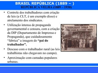 BRASIL REPÚBLICA (1889 – )
REPÚBLICA VELHA (1889 – 1930)

• Controle dos trabalhadores com criação
de leis (a CLT, é um exemplo disso) e
atrelamento dos sindicatos.
• Utilização intensa de propaganda
governamental e censura, com a criação
da DIP (Departamento de Imprensa e
Propaganda), que cuidadosamente
“fabrica” a imagem do “pai do
trabalhador”.
• Descaso com o trabalhador rural (as leis
trabalhistas não chegavam no campo).
• Aproximação com camadas populares
urbanas.
iair@pop.com.br

Prof. Iair

 