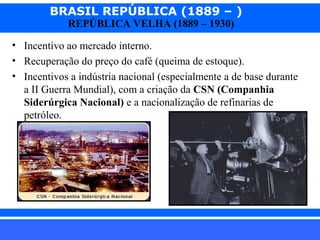 BRASIL REPÚBLICA (1889 – )
REPÚBLICA VELHA (1889 – 1930)

• Incentivo ao mercado interno.
• Recuperação do preço do café (queima de estoque).
• Incentivos a indústria nacional (especialmente a de base durante
a II Guerra Mundial), com a criação da CSN (Companhia
Siderúrgica Nacional) e a nacionalização de refinarias de
petróleo.

iair@pop.com.br

Prof. Iair

 