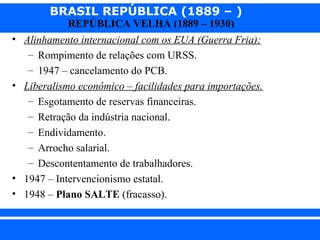 BRASIL REPÚBLICA (1889 – )
REPÚBLICA VELHA (1889 – 1930)

• Alinhamento internacional com os EUA (Guerra Fria):
– Rompimento de relações com URSS.
– 1947 – cancelamento do PCB.
• Liberalismo econômico – facilidades para importações.
– Esgotamento de reservas financeiras.
– Retração da indústria nacional.
– Endividamento.
– Arrocho salarial.
– Descontentamento de trabalhadores.
• 1947 – Intervencionismo estatal.
• 1948 – Plano SALTE (fracasso).
iair@pop.com.br

Prof. Iair

 