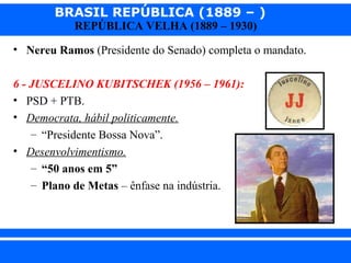 BRASIL REPÚBLICA (1889 – )
REPÚBLICA VELHA (1889 – 1930)

• Nereu Ramos (Presidente do Senado) completa o mandato.
6 - JUSCELINO KUBITSCHEK (1956 – 1961):
• PSD + PTB.
• Democrata, hábil politicamente.
– “Presidente Bossa Nova”.
• Desenvolvimentismo.
– “50 anos em 5”
– Plano de Metas – ênfase na indústria.

iair@pop.com.br

Prof. Iair

 